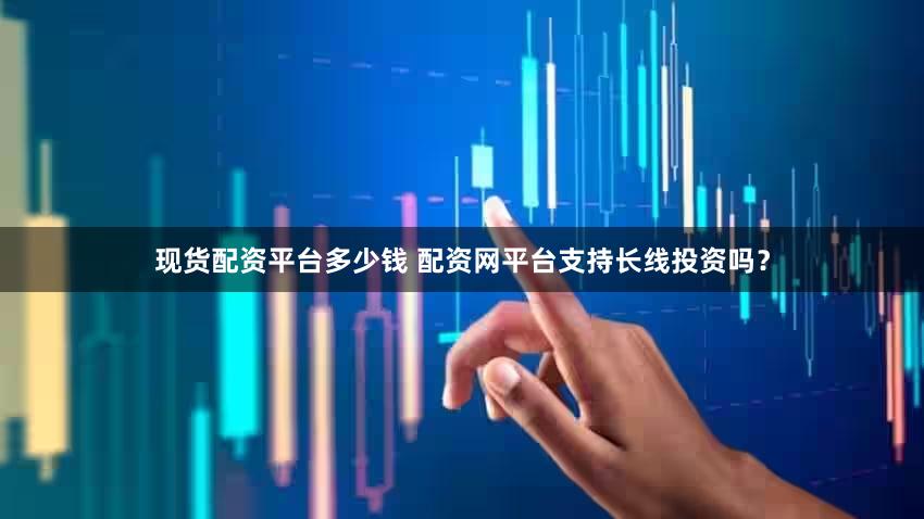 现货配资平台多少钱 配资网平台支持长线投资吗？