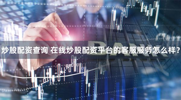 炒股配资查询 在线炒股配资平台的客服服务怎么样？
