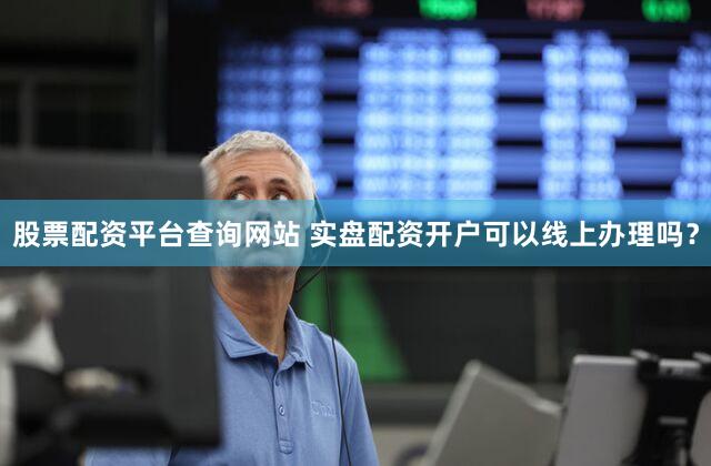 股票配资平台查询网站 实盘配资开户可以线上办理吗？