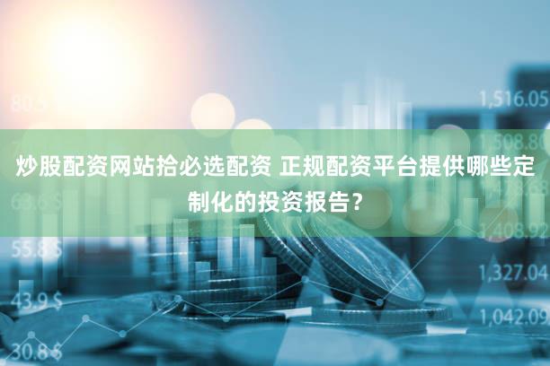 炒股配资网站拾必选配资 正规配资平台提供哪些定制化的投资报告？