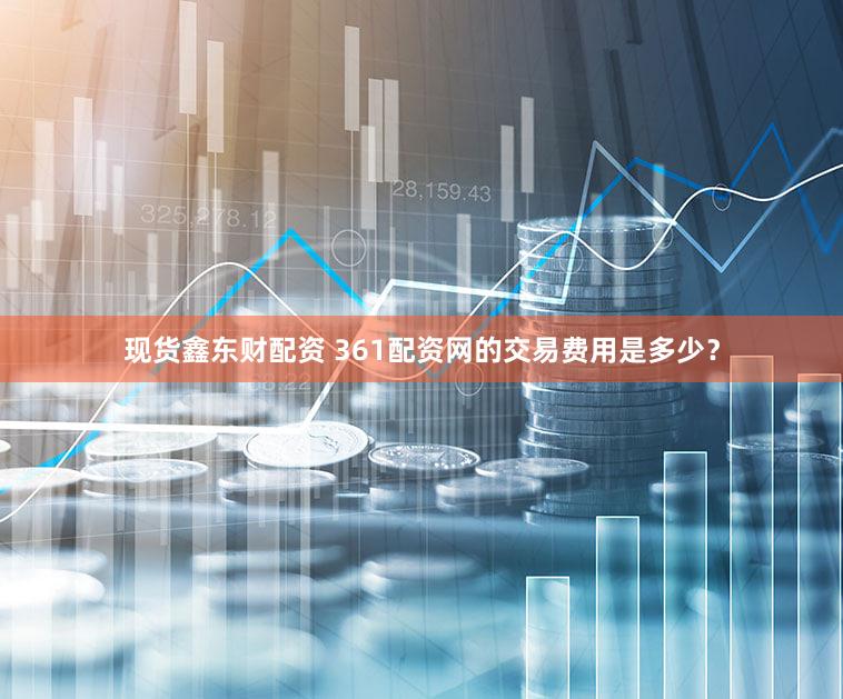 现货鑫东财配资 361配资网的交易费用是多少？