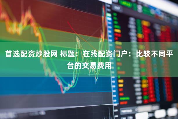 首选配资炒股网 标题：在线配资门户：比较不同平台的交易费用