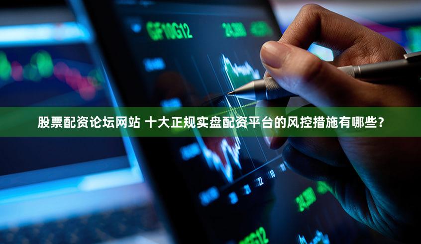 股票配资论坛网站 十大正规实盘配资平台的风控措施有哪些？