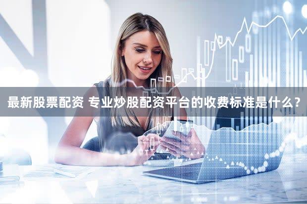 最新股票配资 专业炒股配资平台的收费标准是什么？