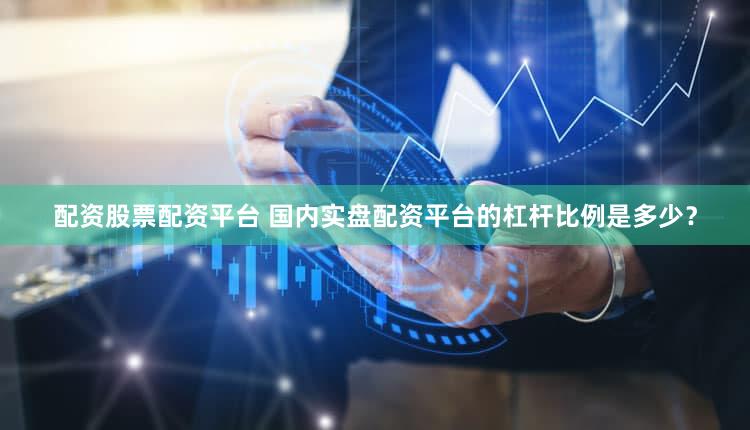 配资股票配资平台 国内实盘配资平台的杠杆比例是多少？