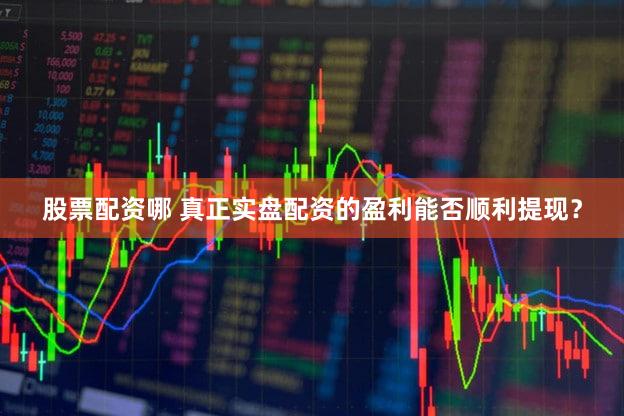 股票配资哪 真正实盘配资的盈利能否顺利提现？