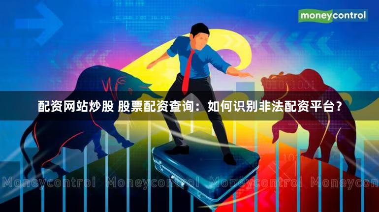 配资网站炒股 股票配资查询：如何识别非法配资平台？