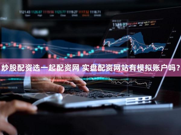 炒股配资选一起配资网 实盘配资网站有模拟账户吗？