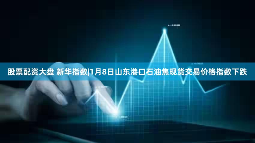股票配资大盘 新华指数|1月8日山东港口石油焦现货交易价格指数下跌