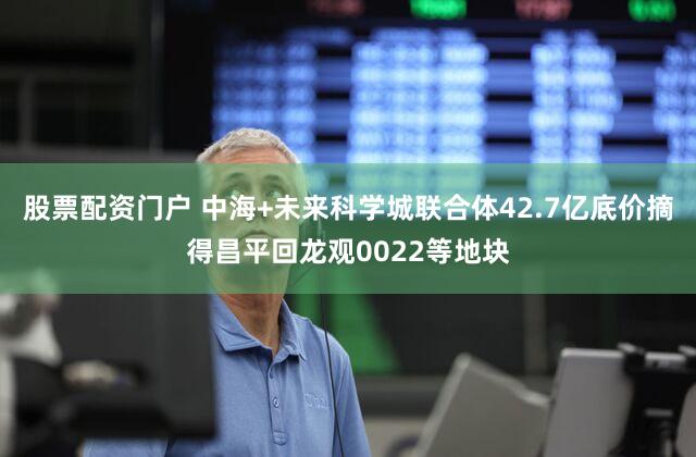 股票配资门户 中海+未来科学城联合体42.7亿底价摘得昌平回龙观0022等地块