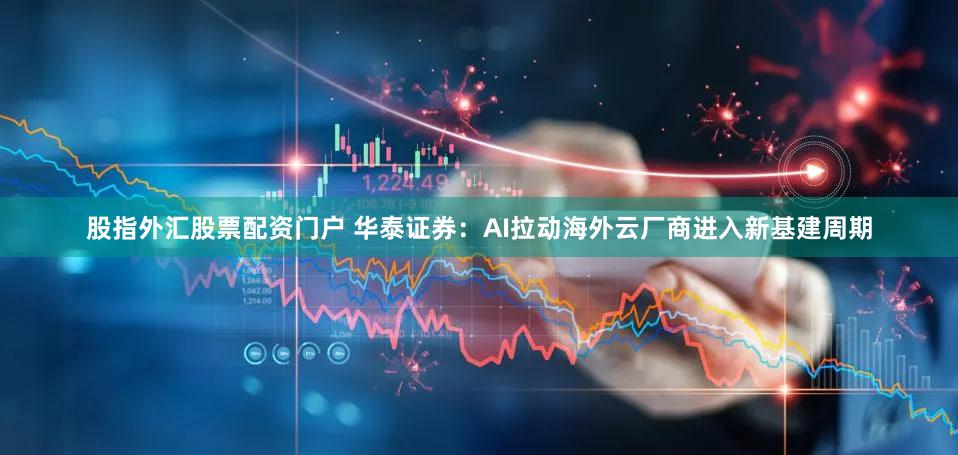 股指外汇股票配资门户 华泰证券：AI拉动海外云厂商进入新基建周期