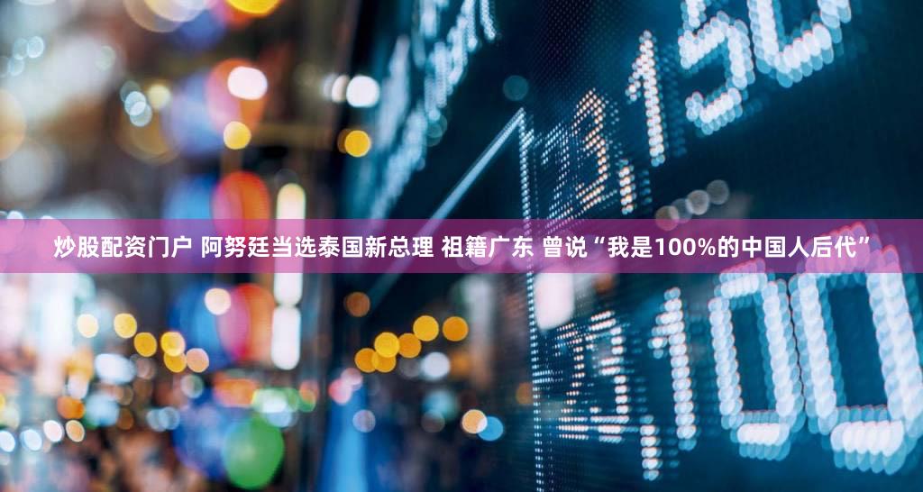 炒股配资门户 阿努廷当选泰国新总理 祖籍广东 曾说“我是100%的中国人后代”