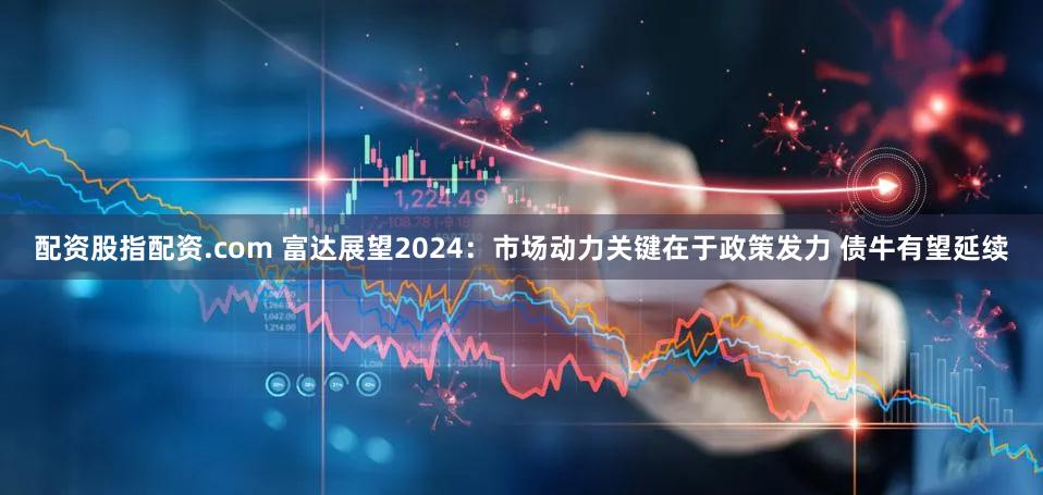配资股指配资.com 富达展望2024：市场动力关键在于政策发力 债牛有望延续