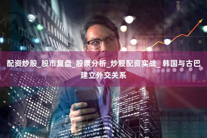 配资炒股_股市复盘_股票分析_炒股配资实战_ 韩国与古巴建立外交关系