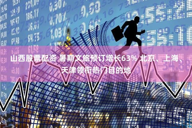 山西股票配资 暑期文旅预订增长63% 北京、上海、天津领衔热门目的地