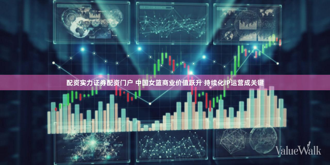 配资实力证券配资门户 中国女篮商业价值跃升 持续化IP运营成关键