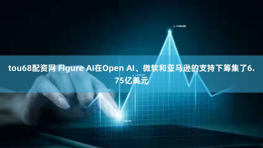 tou68配资网 Figure AI在Open AI、微软和亚马逊的支持下筹集了6.75亿美元