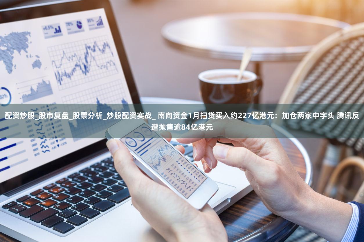 配资炒股_股市复盘_股票分析_炒股配资实战_ 南向资金1月扫货买入约227亿港元：加仓两家中字头 腾讯反遭抛售逾84亿港元