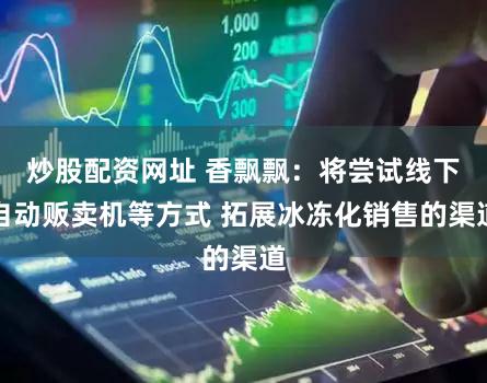 炒股配资网址 香飘飘：将尝试线下自动贩卖机等方式 拓展冰冻化销售的渠道