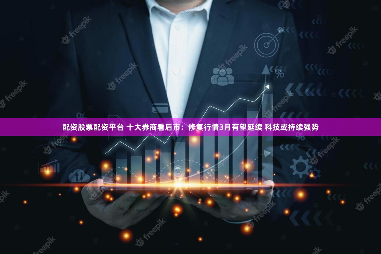 配资股票配资平台 十大券商看后市：修复行情3月有望延续 科技或持续强势