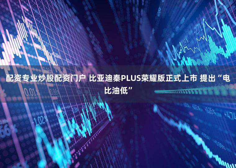 配资专业炒股配资门户 比亚迪秦PLUS荣耀版正式上市 提出“电比油低”