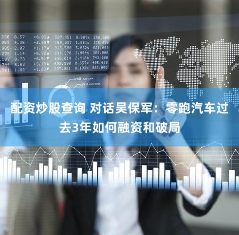 配资炒股查询 对话吴保军：零跑汽车过去3年如何融资和破局