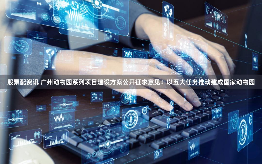 股票配资讯 广州动物园系列项目建设方案公开征求意见！以五大任务推动建成国家动物园