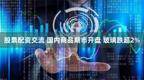 股票配资交流 国内商品期市开盘 玻璃跌超2%