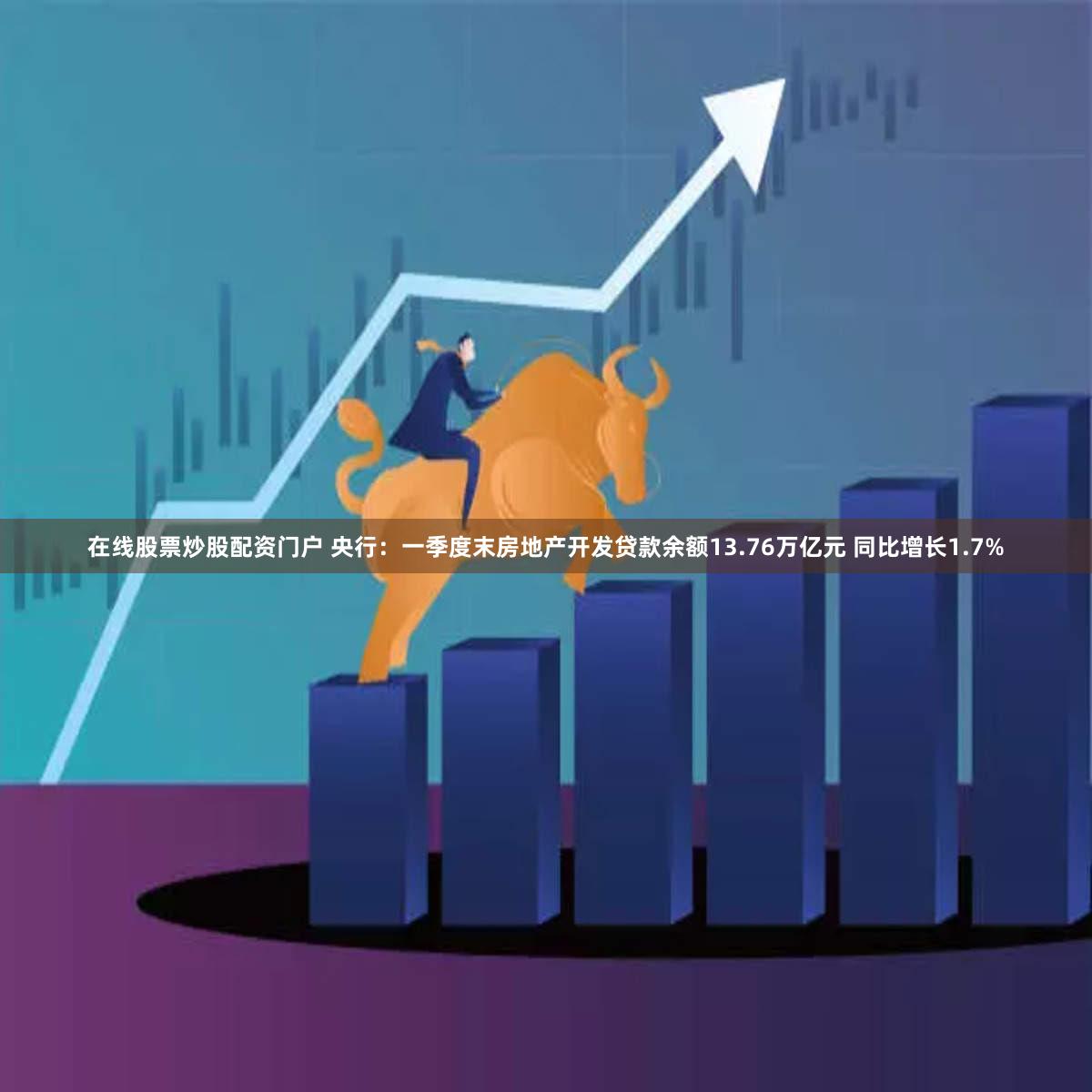 在线股票炒股配资门户 央行：一季度末房地产开发贷款余额13.76万亿元 同比增长1.7%