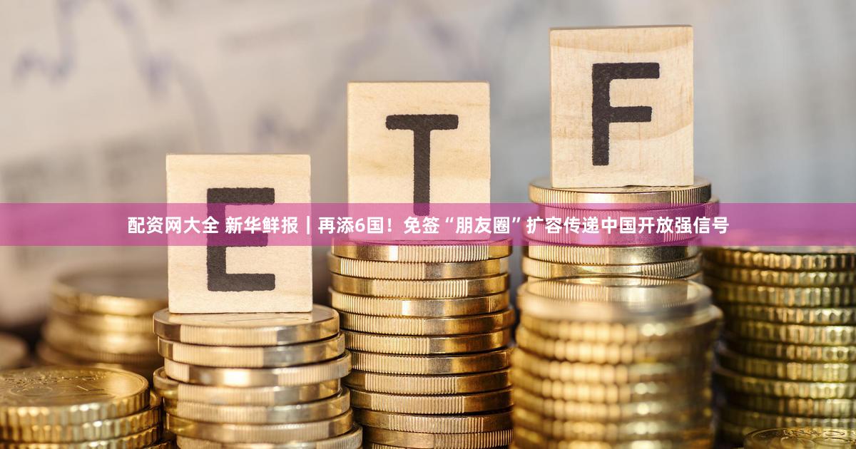 配资网大全 新华鲜报｜再添6国！免签“朋友圈”扩容传递中国开放强信号