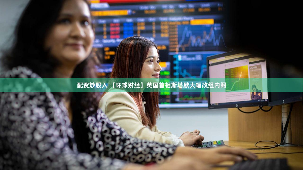 配资炒股入 【环球财经】英国首相斯塔默大幅改组内阁