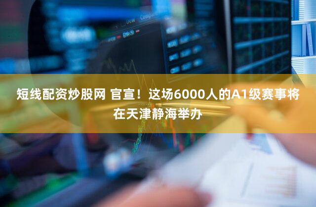 短线配资炒股网 官宣！这场6000人的A1级赛事将在天津静海举办