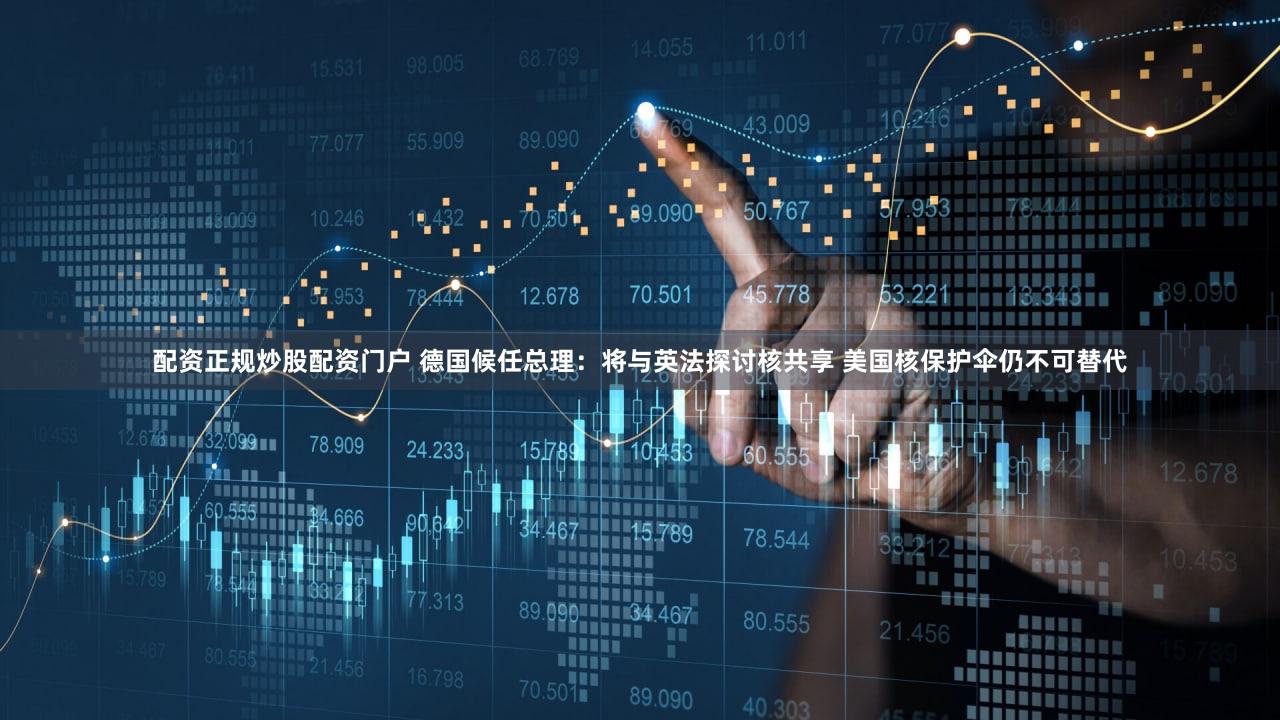 配资正规炒股配资门户 德国候任总理：将与英法探讨核共享 美国核保护伞仍不可替代
