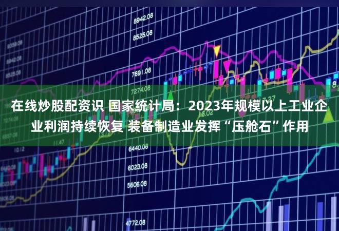 在线炒股配资识 国家统计局：2023年规模以上工业企业利润持续恢复 装备制造业发挥“压舱石”作用