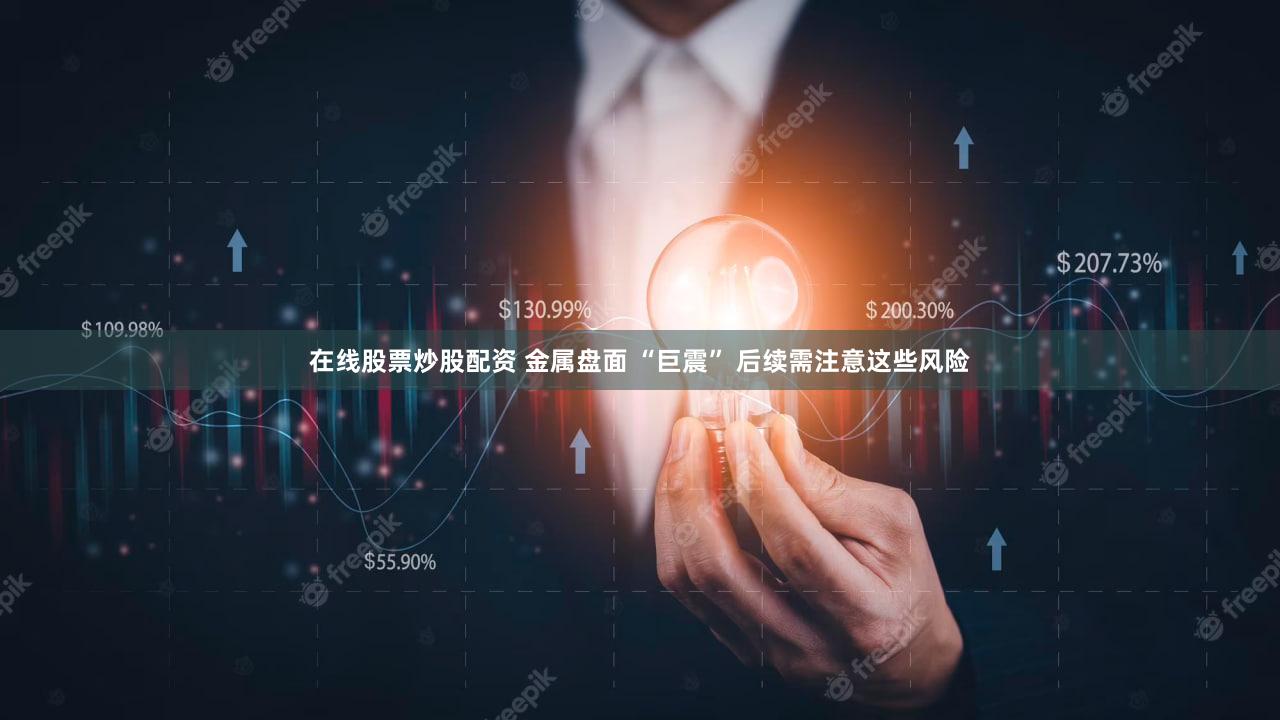 在线股票炒股配资 金属盘面 “巨震” 后续需注意这些风险