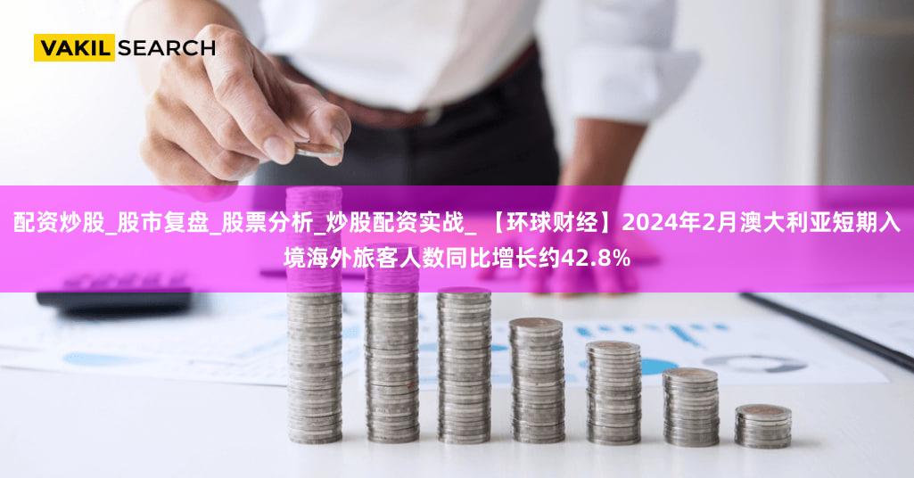 配资炒股_股市复盘_股票分析_炒股配资实战_ 【环球财经】2024年2月澳大利亚短期入境海外旅客人数同比增长约42.8%
