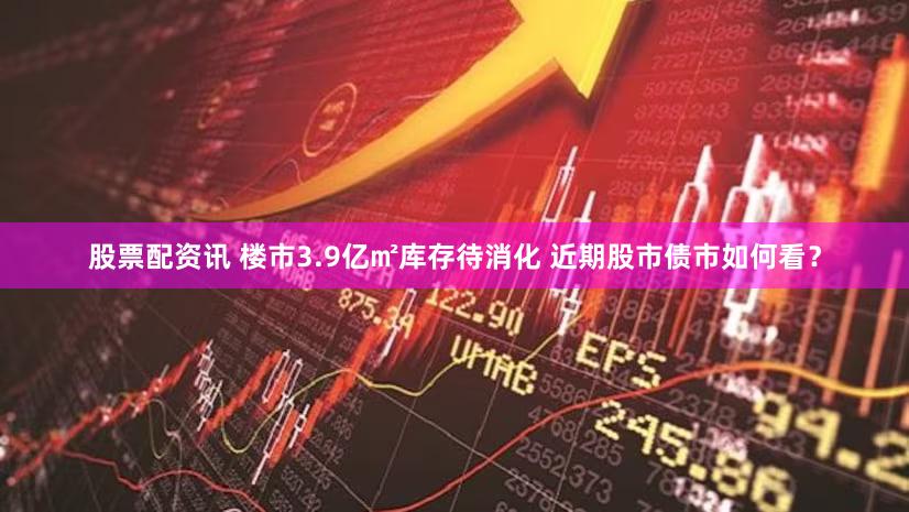 股票配资讯 楼市3.9亿㎡库存待消化 近期股市债市如何看？