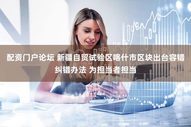 配资门户论坛 新疆自贸试验区喀什市区块出台容错纠错办法 为担当者担当