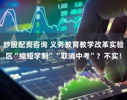 炒股配资咨询 义务教育教学改革实验区“缩短学制”“取消中考”？不实！