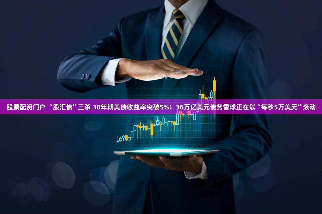 股票配资门户 “股汇债”三杀 30年期美债收益率突破5%！36万亿美元债务雪球正在以“每秒5万美元”滚动