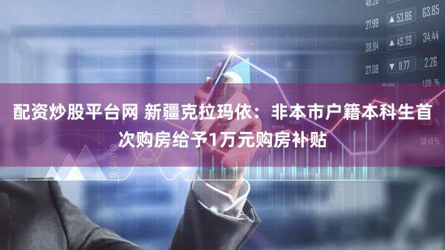配资炒股平台网 新疆克拉玛依：非本市户籍本科生首次购房给予1万元购房补贴