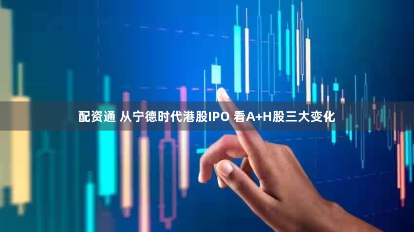配资通 从宁德时代港股IPO 看A+H股三大变化