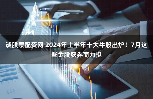 谈股票配资网 2024年上半年十大牛股出炉！7月这些金股获券商力挺