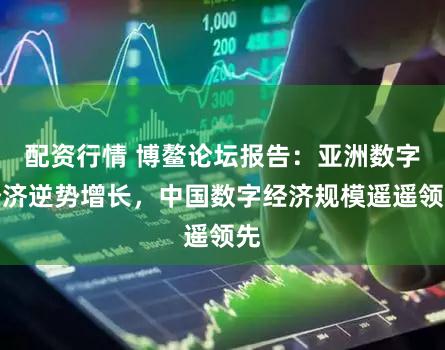 配资行情 博鳌论坛报告：亚洲数字经济逆势增长，中国数字经济规模遥遥领先