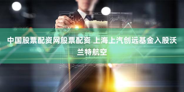 中国股票配资网股票配资 上海上汽创远基金入股沃兰特航空