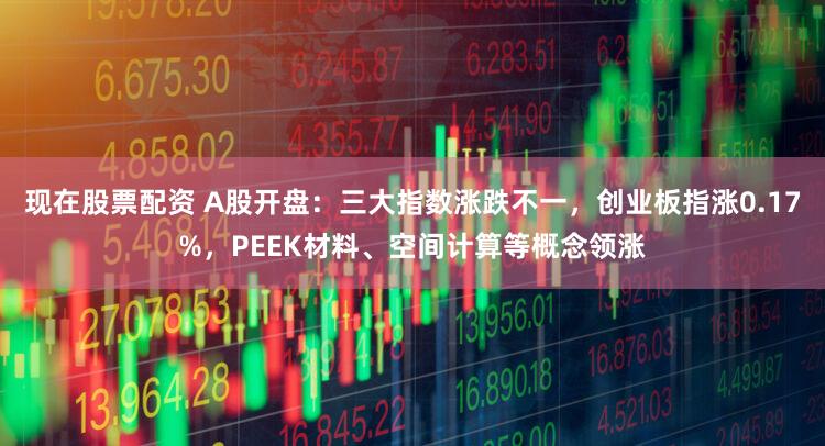 现在股票配资 A股开盘：三大指数涨跌不一，创业板指涨0.17%，PEEK材料、空间计算等概念领涨
