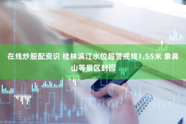 在线炒股配资识 桂林漓江水位超警戒线1.55米 象鼻山等景区封园