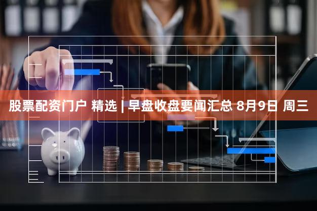股票配资门户 精选 | 早盘收盘要闻汇总 8月9日 周三