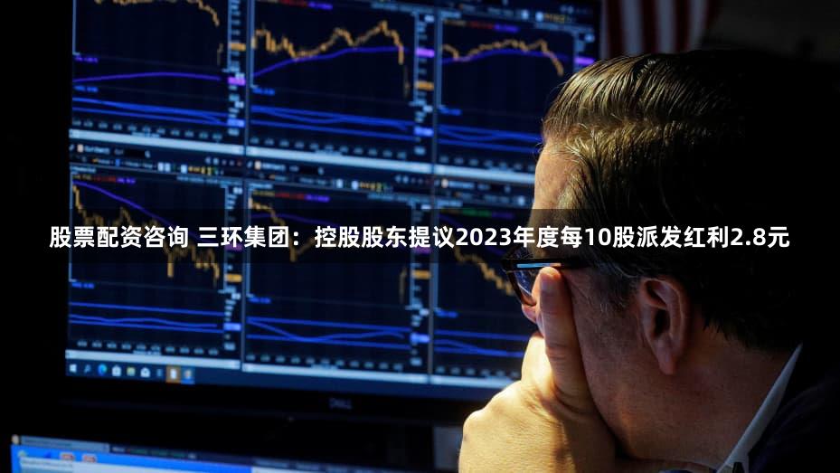 股票配资咨询 三环集团：控股股东提议2023年度每10股派发红利2.8元