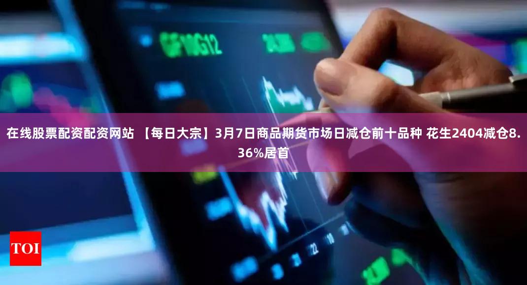 在线股票配资配资网站 【每日大宗】3月7日商品期货市场日减仓前十品种 花生2404减仓8.36%居首